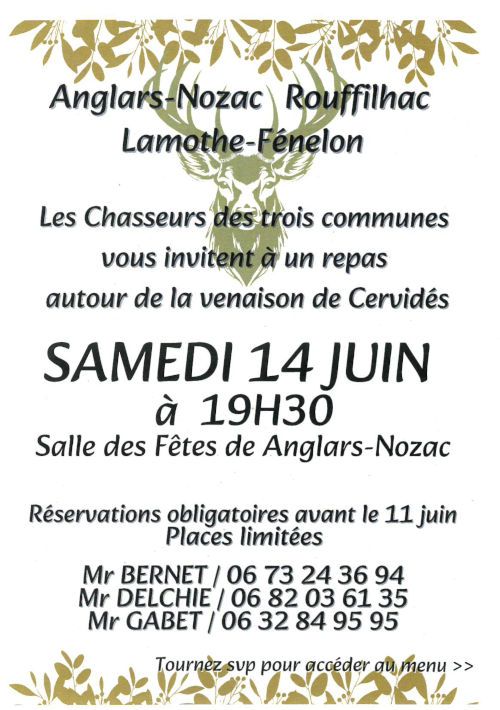 Anglars-Nozac, Rouffilhac, Lamothe-Fénelon. Les chasseurs des trois communes vous invitent à un repas autour de la venaison de cervidés samedi 14 juin à 19h30. Salle des fêtes d’Anglars-Nozac. Réservations obligatiores avant le 11 juin. Places limitées. M. Bernet 06 73 24 36 94. M. Delchié 06 82 03 61 35. M. Gabet 06 32 84 95 95.