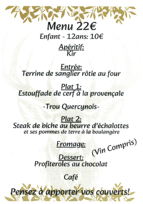 Menu 22 €. Enfant - 12 ans : 10 €. Apéritif : kir. Entrée : terrine de sanglier rôtie au four. Plat 1 : estouffade de cerf à la provençale. Trou quercynois. Plat 2 : Steak de biche au beurre d’échalottes et ses pommes de terre à la boulangère. Fromage. Dessert : Profiteroles au chocolat. Café. Vin compris. Pensez à apporter vos couverts !