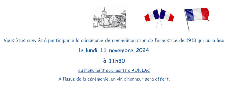 Vous êtes conviés à participer à la cérémonie de commémoration de l’armistice de 1918 qui aura lieu le lundi 11 novembre 2024 à 11 h 30 au monument aux morts d’Auniac. À l’issue de la cérémonie, un vin d’honneur sera offert.